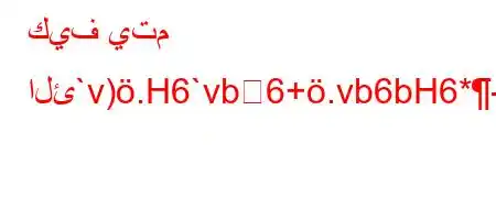 كيف يتم الئ`v).H6`vb6+.vb6bH6*-6ab,v'